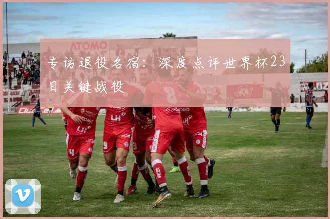 专访退役名宿：深度点评世界杯23日关键战役