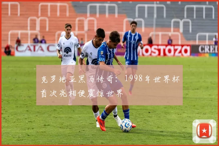 克罗地亚黑马传奇：1998年世界杯首次亮相便震惊世界