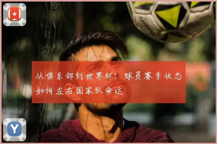 从俱乐部到世界杯：球员赛季状态如何左右国家队命运