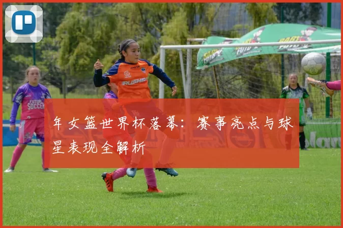 年女篮世界杯落幕：赛事亮点与球星表现全解析