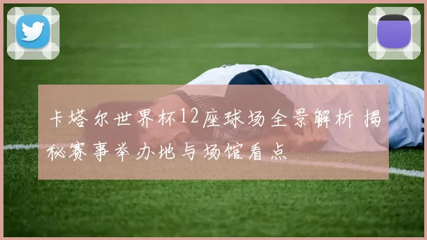 卡塔尔世界杯12座球场全景解析 揭秘赛事举办地与场馆看点
