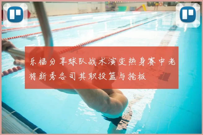 乐福分享球队战术演变热身赛中老将新秀各司其职投篮与抢板