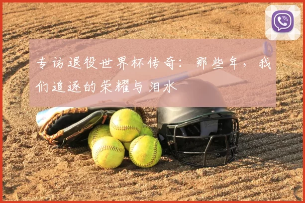 专访退役世界杯传奇：那些年，我们追逐的荣耀与泪水