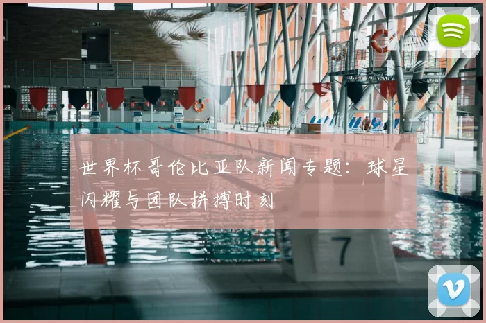 世界杯哥伦比亚队新闻专题：球星闪耀与团队拼搏时刻