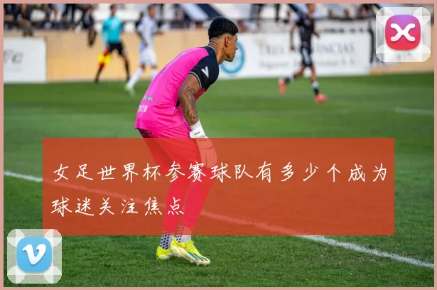 女足世界杯参赛球队有多少个成为球迷关注焦点