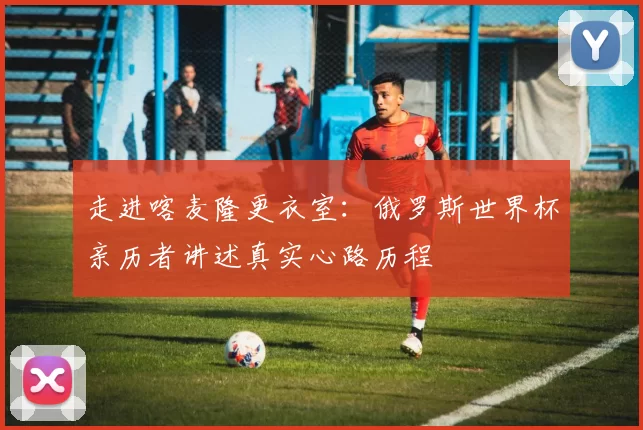 走进喀麦隆更衣室：俄罗斯世界杯亲历者讲述真实心路历程