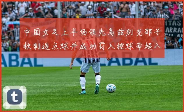 中国女足上半场领先乌兹别克邵子钦制造点球并成功罚入控球率超八成