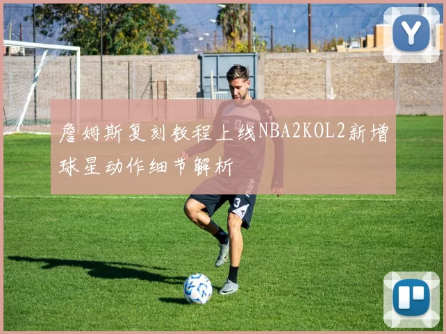 詹姆斯复刻教程上线NBA2KOL2新增球星动作细节解析