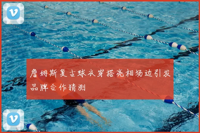 詹姆斯复古球衣穿搭亮相场边引发品牌合作猜测