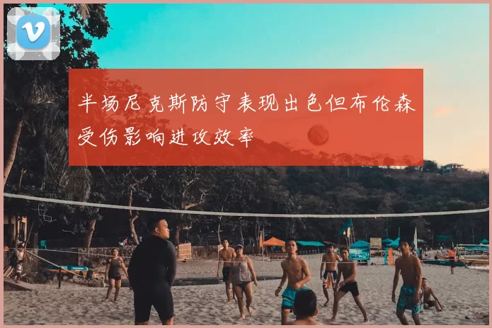 半场尼克斯防守表现出色但布伦森受伤影响进攻效率