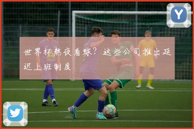 世界杯熬夜看球？这些公司推出延迟上班制度