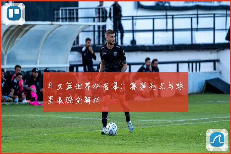 年女篮世界杯落幕：赛事亮点与球星表现全解析