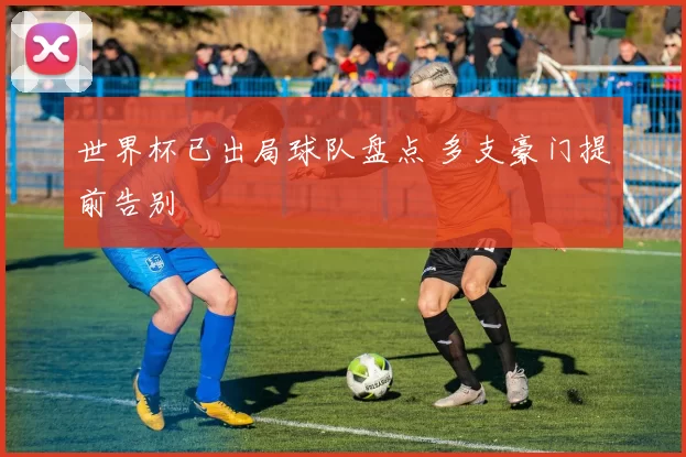 世界杯已出局球队盘点 多支豪门提前告别