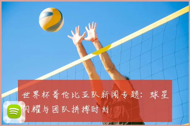 世界杯哥伦比亚队新闻专题：球星闪耀与团队拼搏时刻