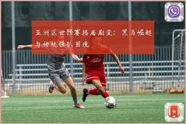 亚洲区世预赛格局剧变：黑马崛起与传统强队困境