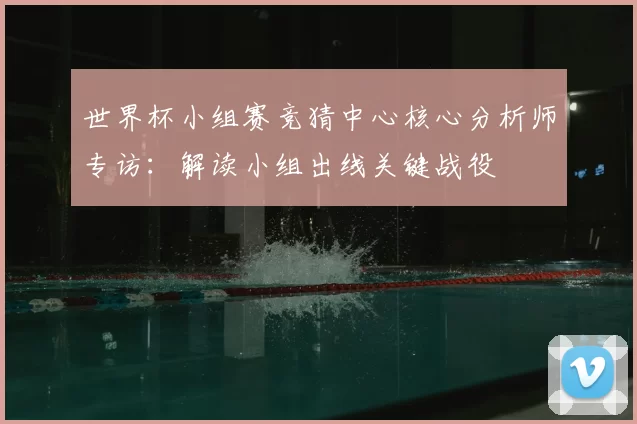 世界杯小组赛竞猜中心核心分析师专访：解读小组出线关键战役
