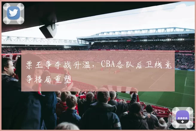 票王争夺战升温，CBA各队后卫线竞争格局重塑