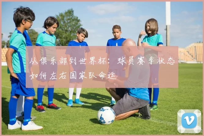 从俱乐部到世界杯：球员赛季状态如何左右国家队命运