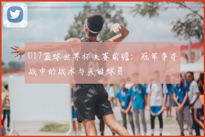 U17篮球世界杯决赛前瞻：冠军争夺战中的战术与关键球员