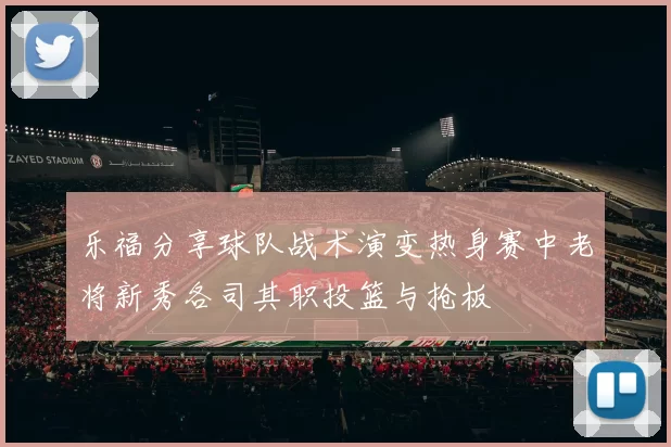 乐福分享球队战术演变热身赛中老将新秀各司其职投篮与抢板