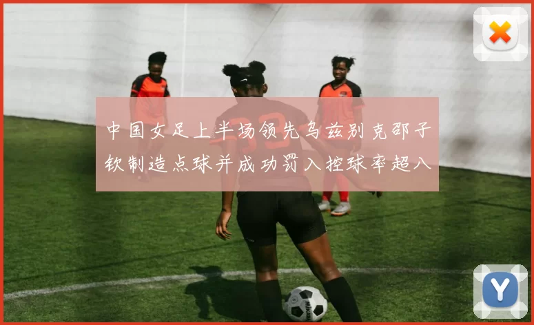 中国女足上半场领先乌兹别克邵子钦制造点球并成功罚入控球率超八成