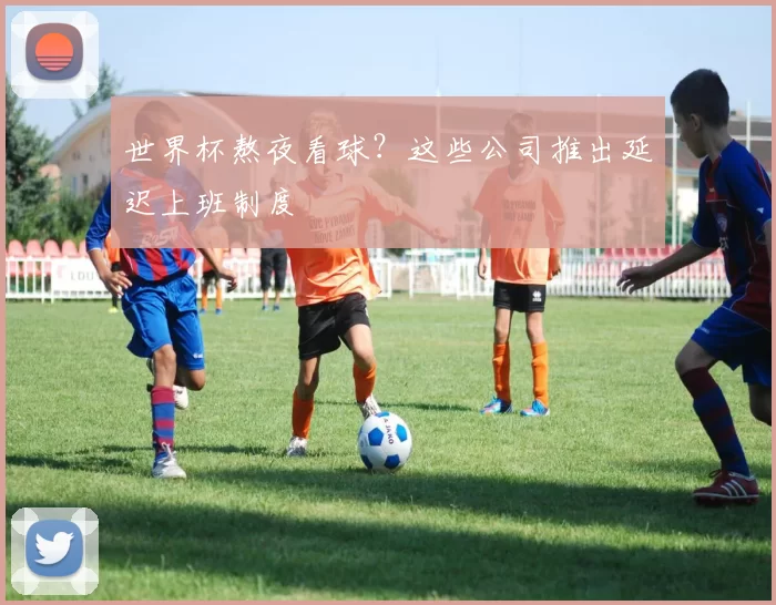 世界杯熬夜看球？这些公司推出延迟上班制度