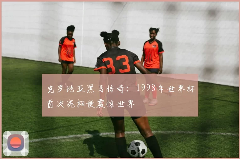 克罗地亚黑马传奇：1998年世界杯首次亮相便震惊世界
