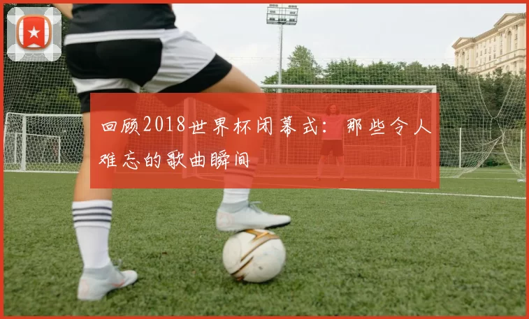 回顾2018世界杯闭幕式：那些令人难忘的歌曲瞬间