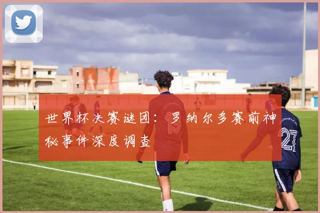 世界杯决赛谜团：罗纳尔多赛前神秘事件深度调查