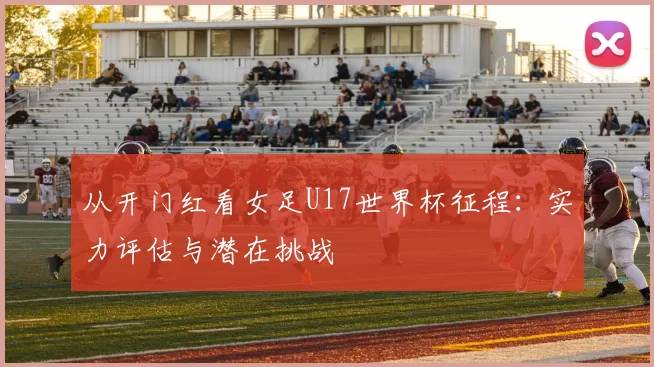 从开门红看女足U17世界杯征程：实力评估与潜在挑战