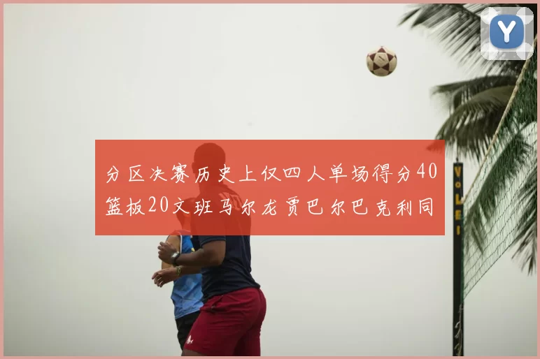 分区决赛历史上仅四人单场得分40篮板20文班马尔龙贾巴尔巴克利同台竞技