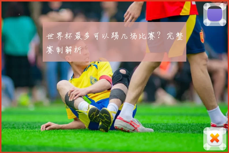 世界杯最多可以踢几场比赛？完整赛制解析