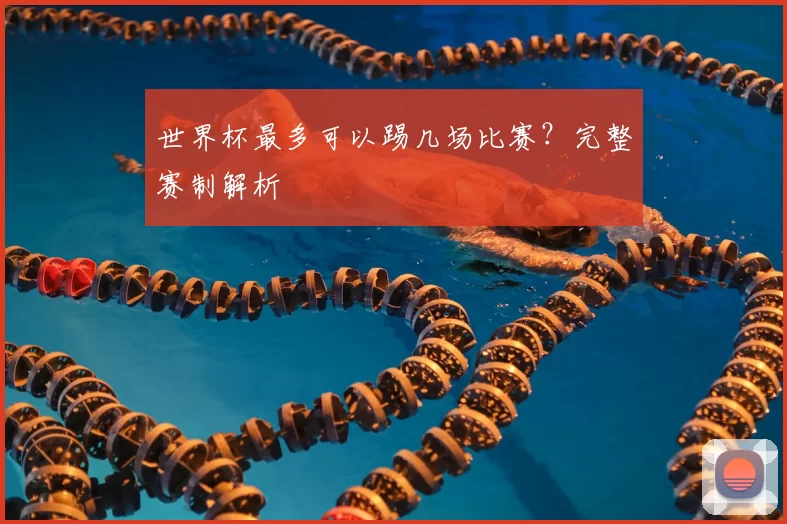 世界杯最多可以踢几场比赛？完整赛制解析