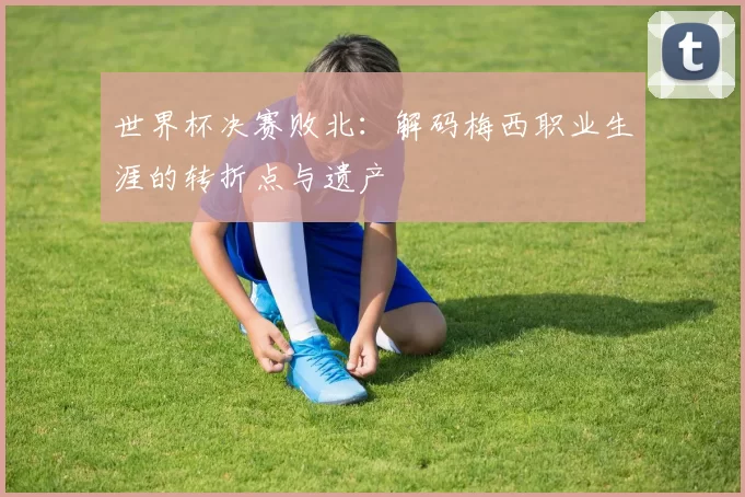 世界杯决赛败北：解码梅西职业生涯的转折点与遗产