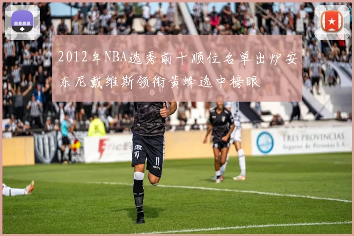 2012年NBA选秀前十顺位名单出炉安东尼戴维斯领衔黄蜂选中榜眼