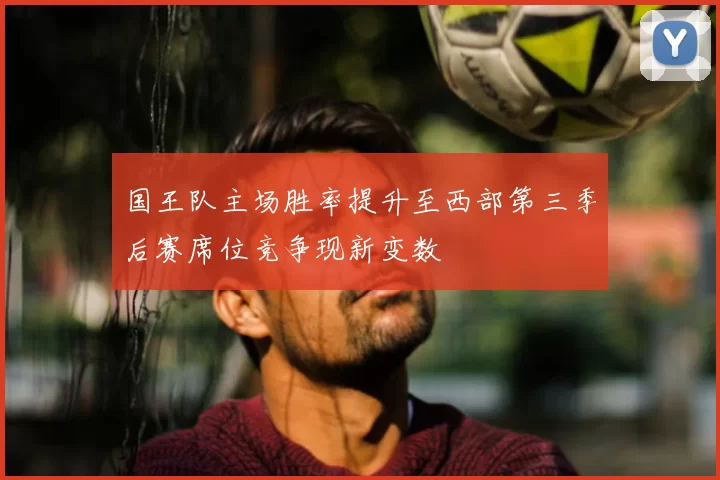 国王队主场胜率提升至西部第三季后赛席位竞争现新变数