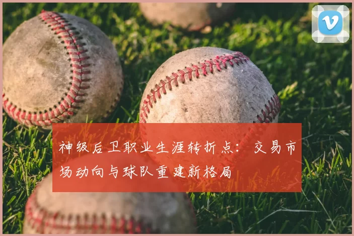 神级后卫职业生涯转折点:交易市场动向与球队重建新格局