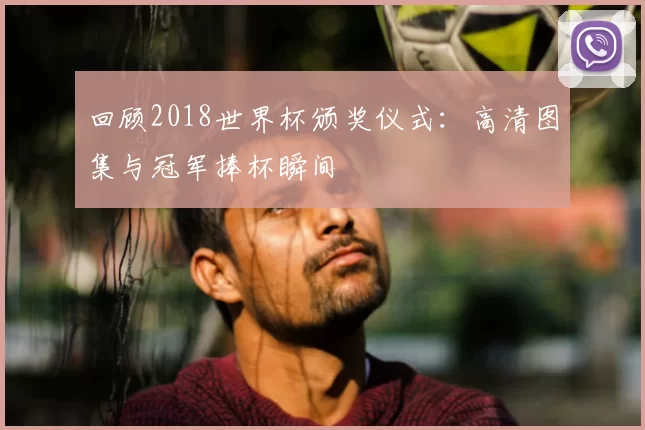 回顾2018世界杯颁奖仪式：高清图集与冠军捧杯瞬间