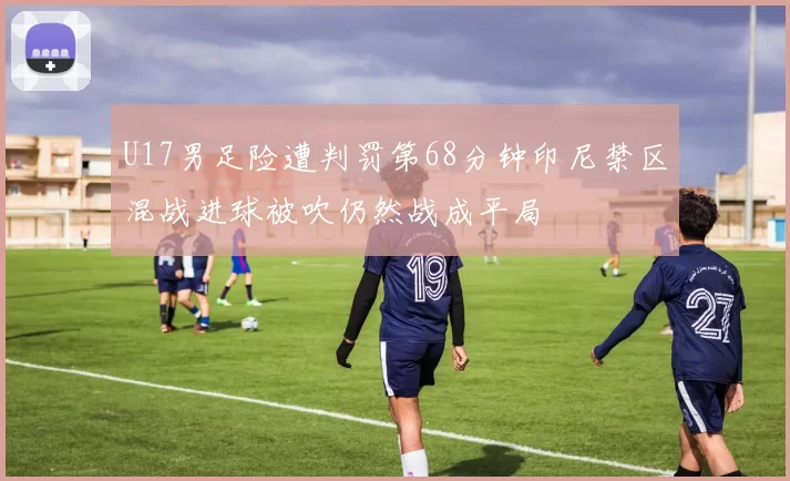 U17男足险遭判罚第68分钟印尼禁区混战进球被吹仍然战成平局