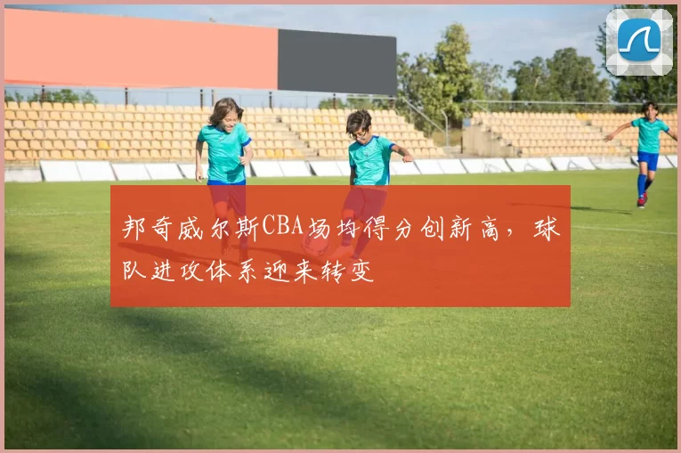 邦奇威尔斯CBA场均得分创新高，球队进攻体系迎来转变